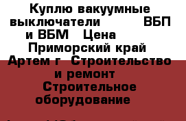 Куплю вакуумные выключатели BB/TEL, ВБП и ВБМ › Цена ­ 100 - Приморский край, Артем г. Строительство и ремонт » Строительное оборудование   